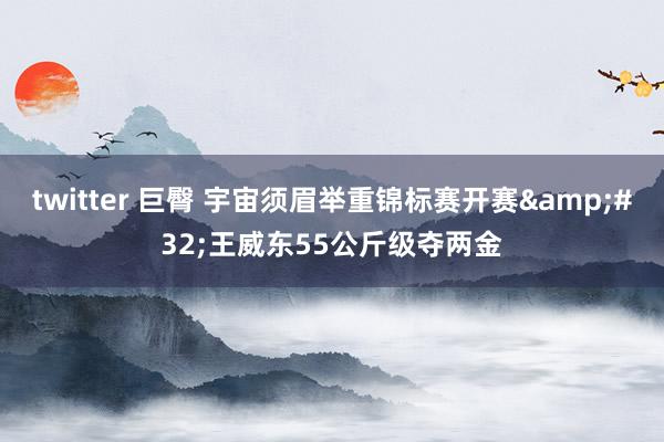 twitter 巨臀 宇宙须眉举重锦标赛开赛&#32;王威东55公斤级夺两金