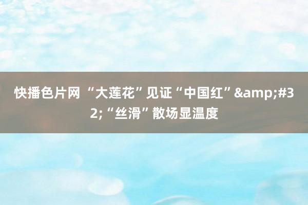 快播色片网 “大莲花”见证“中国红”&#32;“丝滑”散场显温度
