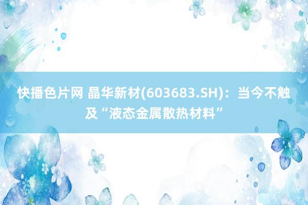 快播色片网 晶华新材(603683.SH)：当今不触及“液态金属散热材料”