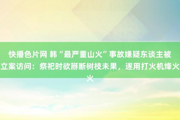 快播色片网 韩“最严重山火”事故嫌疑东谈主被立案访问：祭祀时欲掰断树枝未果，遂用打火机烽火