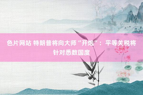 色片网站 特朗普将向大师“开炮”：平等关税将针对悉数国度