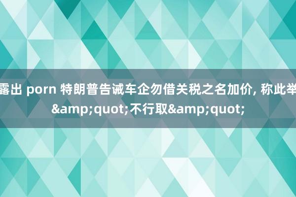 露出 porn 特朗普告诫车企勿借关税之名加价， 称此举&quot;不行取&quot;