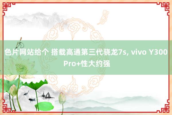色片网站给个 搭载高通第三代骁龙7s， vivo Y300 Pro+性大约强