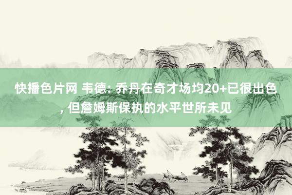 快播色片网 韦德: 乔丹在奇才场均20+已很出色， 但詹姆斯保执的水平世所未见