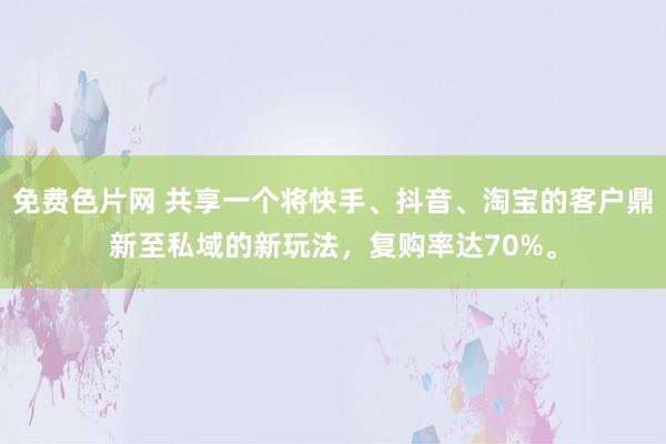 免费色片网 共享一个将快手、抖音、淘宝的客户鼎新至私域的新玩法，复购率达70%。