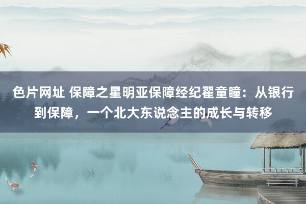 色片网址 保障之星明亚保障经纪翟童瞳：从银行到保障，一个北大东说念主的成长与转移