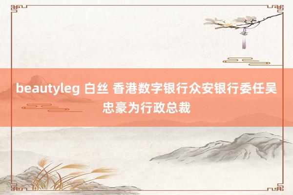 beautyleg 白丝 香港数字银行众安银行委任吴忠豪为行政总裁