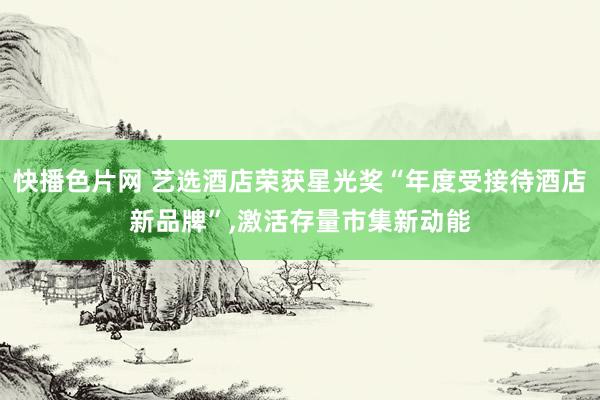 快播色片网 艺选酒店荣获星光奖“年度受接待酒店新品牌”，激活存量市集新动能