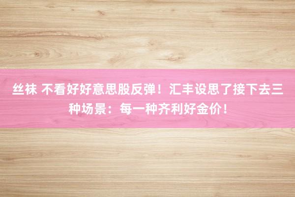 丝袜 不看好好意思股反弹！汇丰设思了接下去三种场景：每一种齐利好金价！