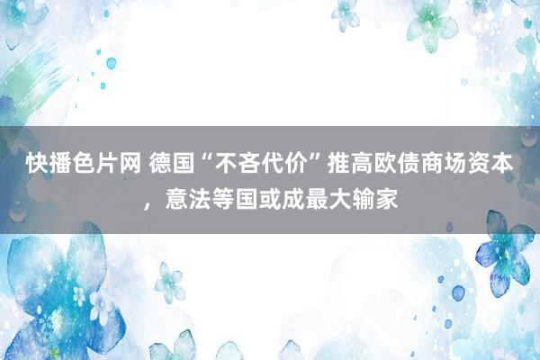 快播色片网 德国“不吝代价”推高欧债商场资本，意法等国或成最大输家
