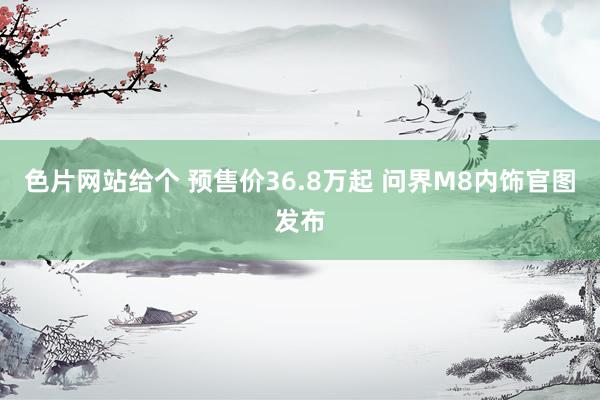 色片网站给个 预售价36.8万起 问界M8内饰官图发布
