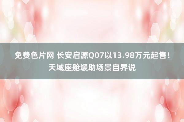 免费色片网 长安启源Q07以13.98万元起售！天域座舱缓助场景自界说