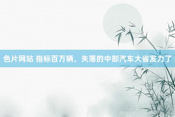 色片网站 指标百万辆，失落的中部汽车大省发力了