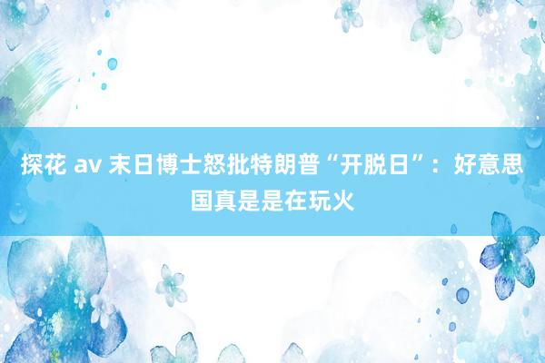 探花 av 末日博士怒批特朗普“开脱日”：好意思国真是是在玩火