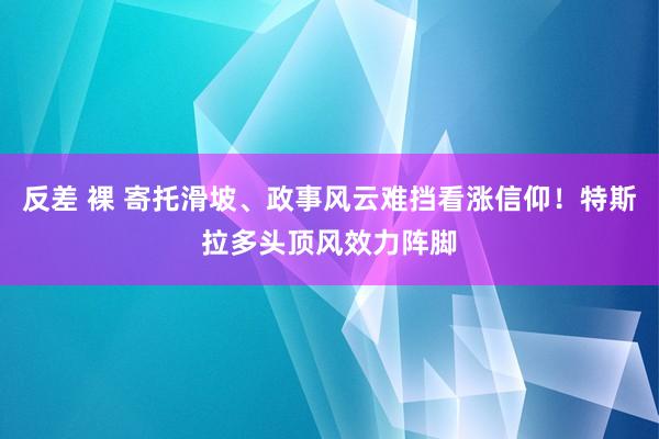 反差 裸 寄托滑坡、政事风云难挡看涨信仰！特斯拉多头顶风效力阵脚