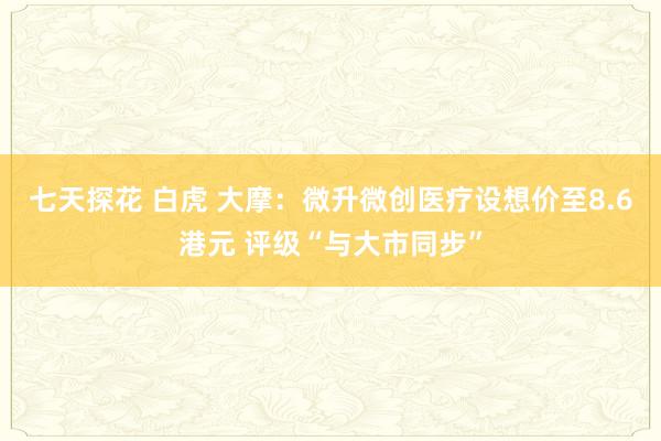 七天探花 白虎 大摩：微升微创医疗设想价至8.6港元 评级“与大市同步”