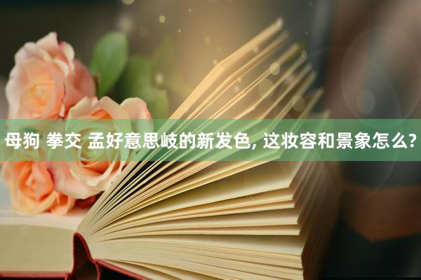 母狗 拳交 孟好意思岐的新发色, 这妆容和景象怎么?
