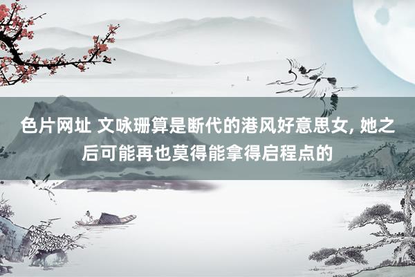 色片网址 文咏珊算是断代的港风好意思女， 她之后可能再也莫得能拿得启程点的