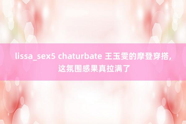 lissa_sex5 chaturbate 王玉雯的摩登穿搭， 这氛围感果真拉满了