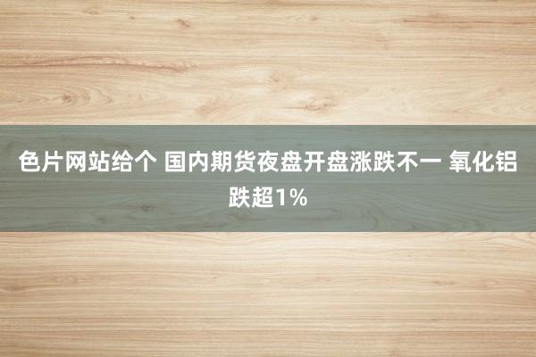 色片网站给个 国内期货夜盘开盘涨跌不一 氧化铝跌超1%