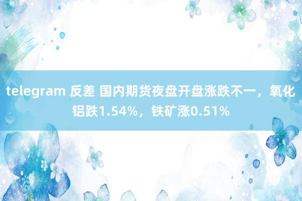 telegram 反差 国内期货夜盘开盘涨跌不一，氧化铝跌1.54%，铁矿涨0.51%