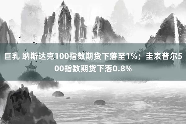 巨乳 纳斯达克100指数期货下落至1%;圭表普尔500指数期货下落0.8%