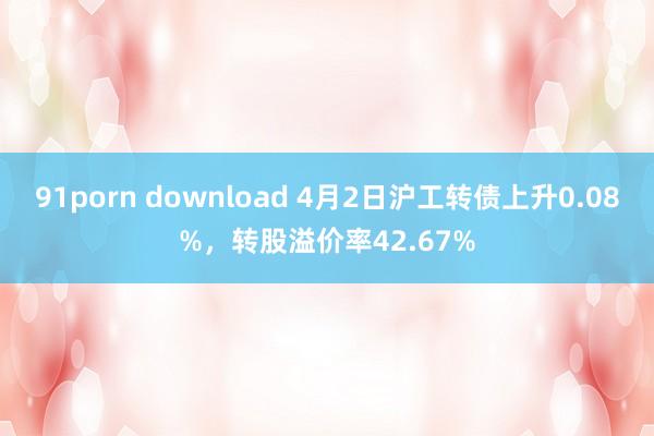 91porn download 4月2日沪工转债上升0.08%，转股溢价率42.67%