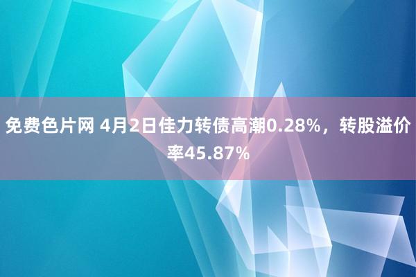 免费色片网 4月2日佳力转债高潮0.28%，转股溢价率45.87%