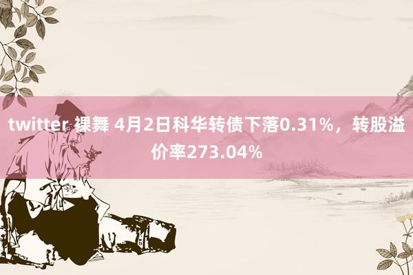 twitter 裸舞 4月2日科华转债下落0.31%，转股溢价率273.04%