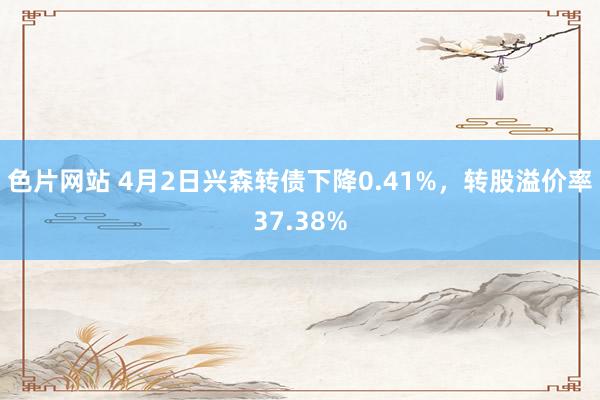 色片网站 4月2日兴森转债下降0.41%，转股溢价率37.38%