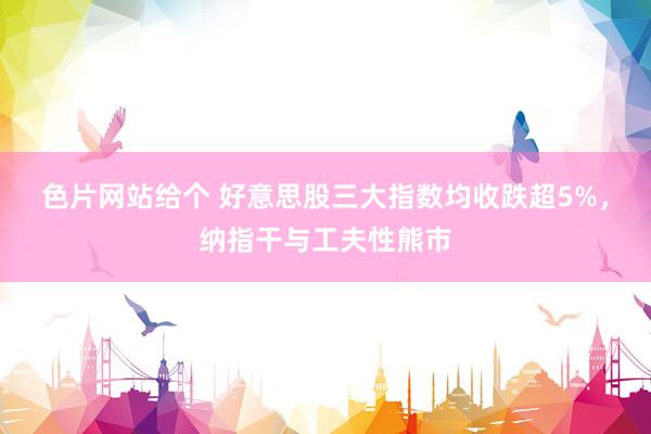 色片网站给个 好意思股三大指数均收跌超5%，纳指干与工夫性熊市