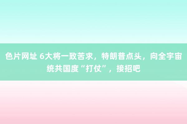 色片网址 6大将一致苦求，特朗普点头，向全宇宙统共国度“打仗”，接招吧