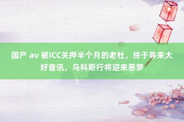 国产 av 被ICC关押半个月的老杜，终于等来大好音讯，马科斯行将迎来恶梦