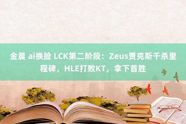 金晨 ai换脸 LCK第二阶段：Zeus贾克斯千杀里程碑，HLE打败KT，拿下首胜