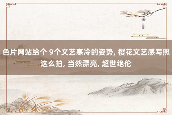 色片网站给个 9个文艺寒冷的姿势， 樱花文艺感写照这么拍， 当然漂亮， 超世绝伦