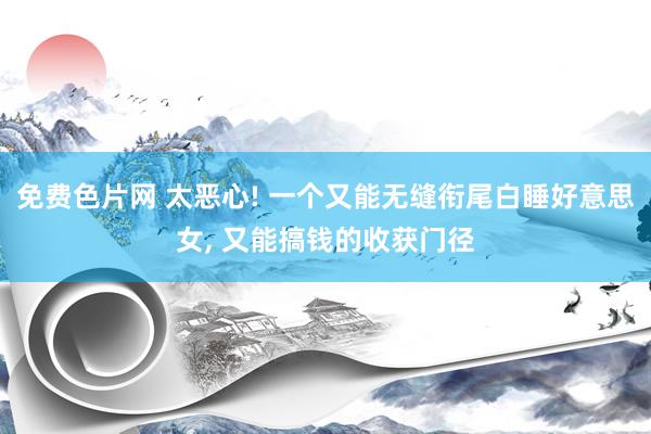 免费色片网 太恶心! 一个又能无缝衔尾白睡好意思女， 又能搞钱的收获门径