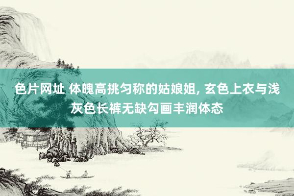 色片网址 体魄高挑匀称的姑娘姐， 玄色上衣与浅灰色长裤无缺勾画丰润体态