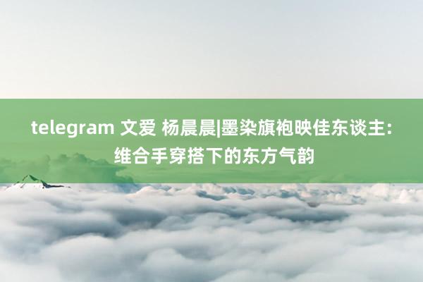 telegram 文爱 杨晨晨|墨染旗袍映佳东谈主: 维合手穿搭下的东方气韵