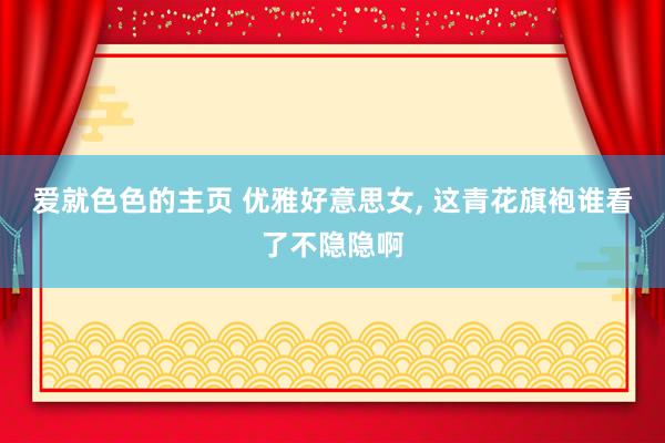 爱就色色的主页 优雅好意思女, 这青花旗袍谁看了不隐隐啊