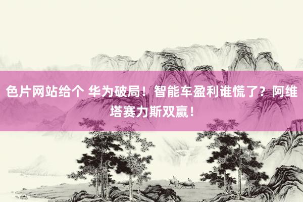 色片网站给个 华为破局！智能车盈利谁慌了？阿维塔赛力斯双赢！