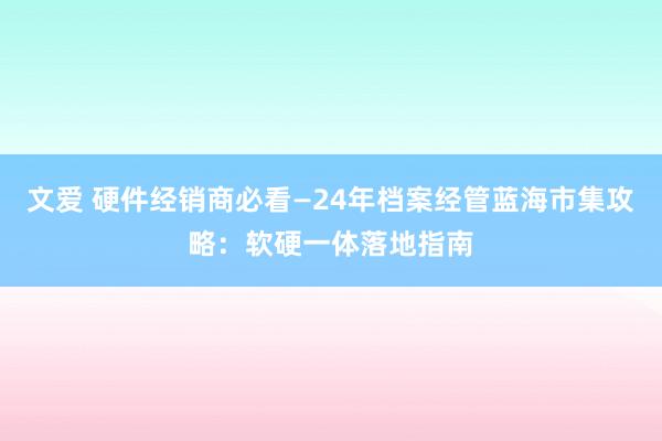 文爱 硬件经销商必看—24年档案经管蓝海市集攻略：软硬一体落地指南