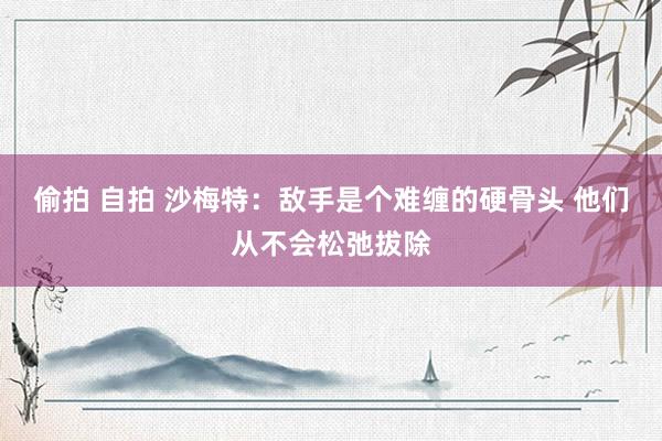 偷拍 自拍 沙梅特：敌手是个难缠的硬骨头 他们从不会松弛拔除