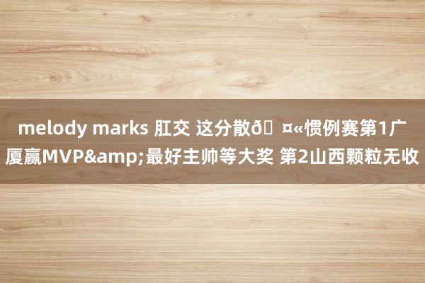 melody marks 肛交 这分散🤫惯例赛第1广厦赢MVP&最好主帅等大奖 第2山西颗粒无收