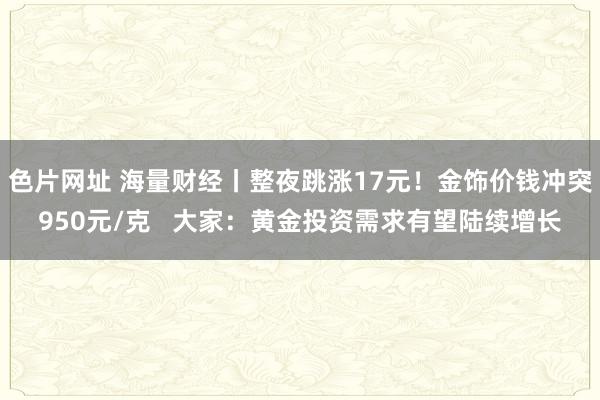 色片网址 海量财经丨整夜跳涨17元！金饰价钱冲突950元/克   大家：黄金投资需求有望陆续增长