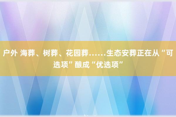 户外 海葬、树葬、花园葬……生态安葬正在从“可选项”酿成“优选项”
