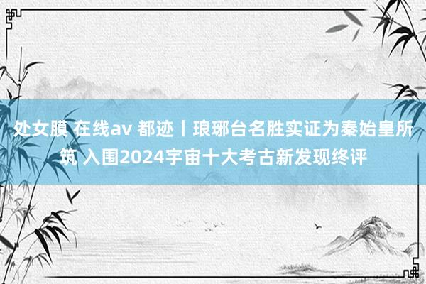 处女膜 在线av 都迹丨琅琊台名胜实证为秦始皇所筑 入围2024宇宙十大考古新发现终评
