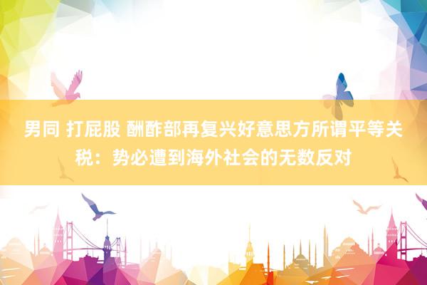 男同 打屁股 酬酢部再复兴好意思方所谓平等关税：势必遭到海外社会的无数反对