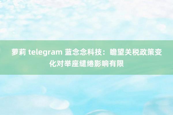 萝莉 telegram 蓝念念科技：瞻望关税政策变化对举座缱绻影响有限