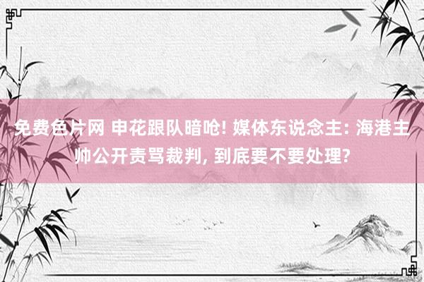 免费色片网 申花跟队暗呛! 媒体东说念主: 海港主帅公开责骂裁判， 到底要不要处理?