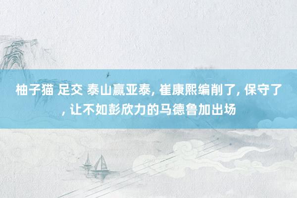 柚子猫 足交 泰山赢亚泰， 崔康熙编削了， 保守了， 让不如彭欣力的马德鲁加出场